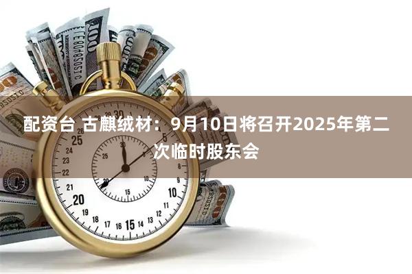 配资台 古麒绒材：9月10日将召开2025年第二次临时股东会