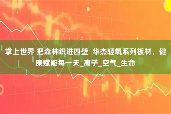 掌上世界 把森林织进四壁  华杰轻氧系列板材，健康赋能每一天_离子_空气_生命