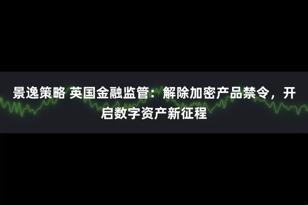 景逸策略 英国金融监管：解除加密产品禁令，开启数字资产新征程