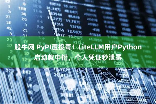 股牛网 PyPI遭投毒!LiteLLM用户Python启动就中招,个人凭证秒泄露