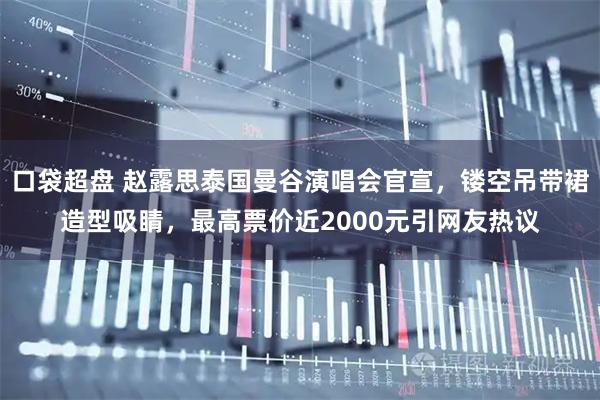 口袋超盘 赵露思泰国曼谷演唱会官宣,镂空吊带裙造型吸睛,最高票价近2000元引网友热议
