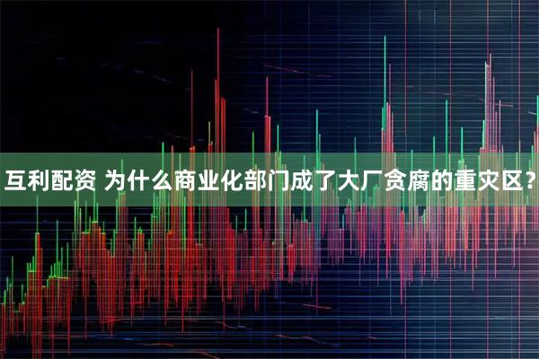 互利配资 为什么商业化部门成了大厂贪腐的重灾区?