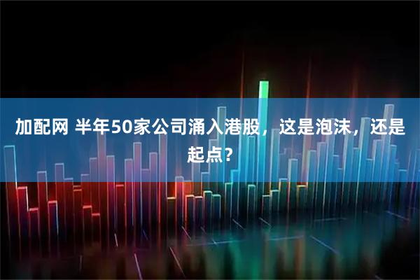 加配网 半年50家公司涌入港股，这是泡沫，还是起点？