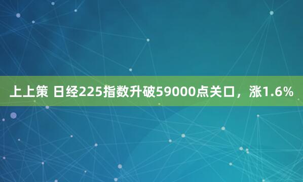 上上策 日经225指数升破59000点关口，涨1.6%