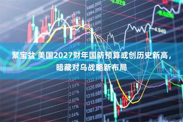 聚宝盆 美国2027财年国防预算或创历史新高，暗藏对乌战略新布局