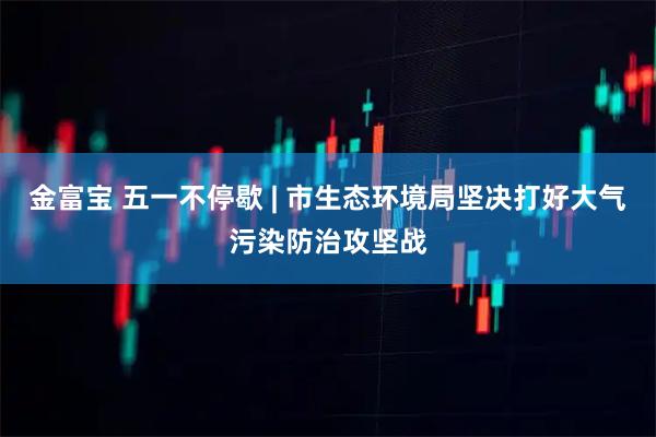 金富宝 五一不停歇 | 市生态环境局坚决打好大气污染防治攻坚战