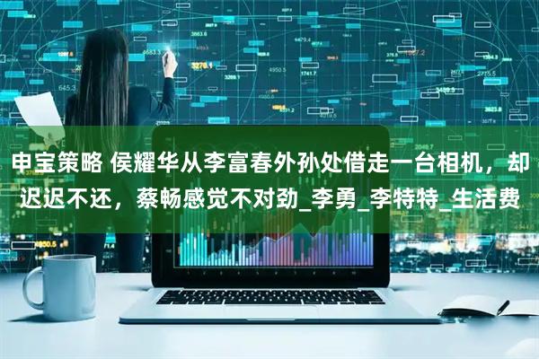 申宝策略 侯耀华从李富春外孙处借走一台相机，却迟迟不还，蔡畅感觉不对劲_李勇_李特特_生活费