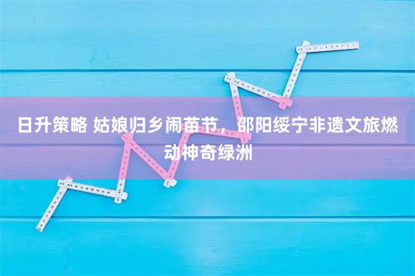 日升策略 姑娘归乡闹苗节，邵阳绥宁非遗文旅燃动神奇绿洲