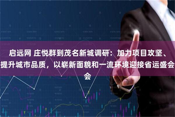 启远网 庄悦群到茂名新城调研：加力项目攻坚、提升城市品质，以崭新面貌和一流环境迎接省运盛会