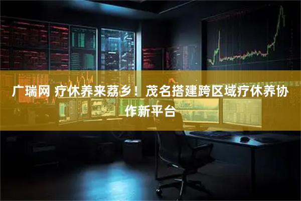 广瑞网 疗休养来荔乡！茂名搭建跨区域疗休养协作新平台